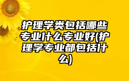 護理學類包括哪些專業(yè)什么專業(yè)好(護理學專業(yè)都包括什么)