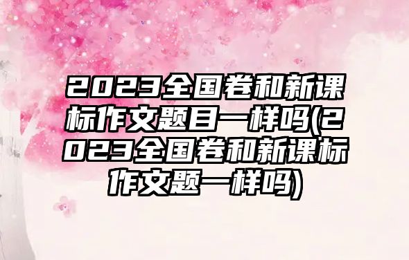 2023全國卷和新課標作文題目一樣嗎(2023全國卷和新課標作文題一樣嗎)