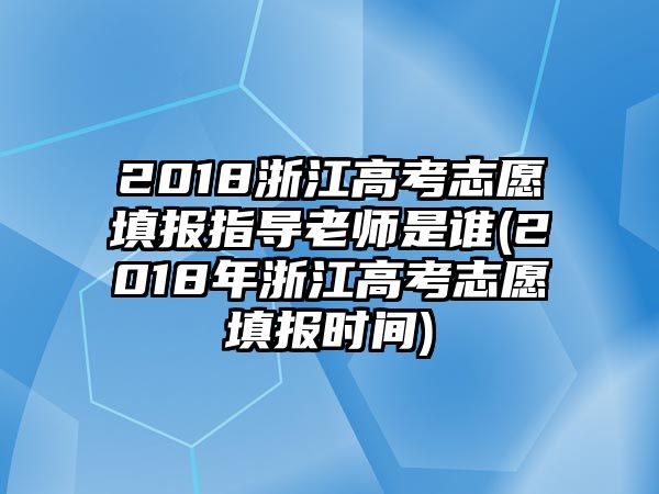 2018浙江高考志愿填報指導(dǎo)老師是誰(2018年浙江高考志愿填報時間)