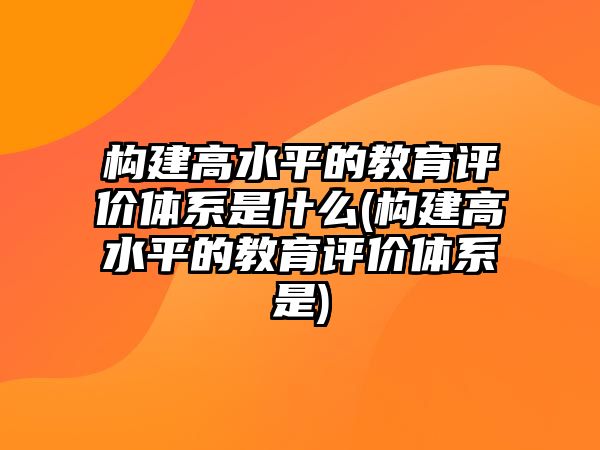 構(gòu)建高水平的教育評價體系是什么(構(gòu)建高水平的教育評價體系是)