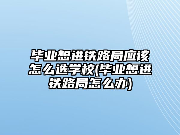 畢業(yè)想進(jìn)鐵路局應(yīng)該怎么選學(xué)校(畢業(yè)想進(jìn)鐵路局怎么辦)