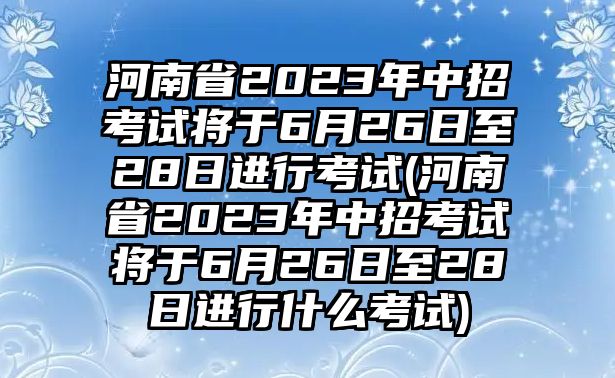 河南省2023年中招考試將于6月26日至28日進行考試(河南省2023年中招考試將于6月26日至28日進行什么考試)