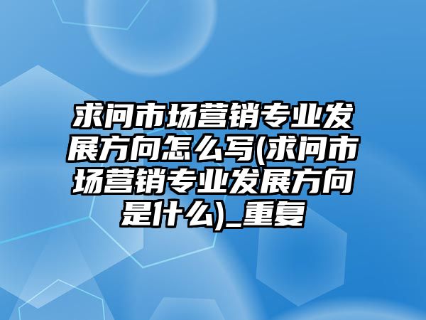 求問市場營銷專業(yè)發(fā)展方向怎么寫(求問市場營銷專業(yè)發(fā)展方向是什么)_重復