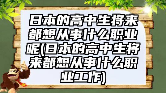 日本的高中生將來都想從事什么職業(yè)呢(日本的高中生將來都想從事什么職業(yè)工作)