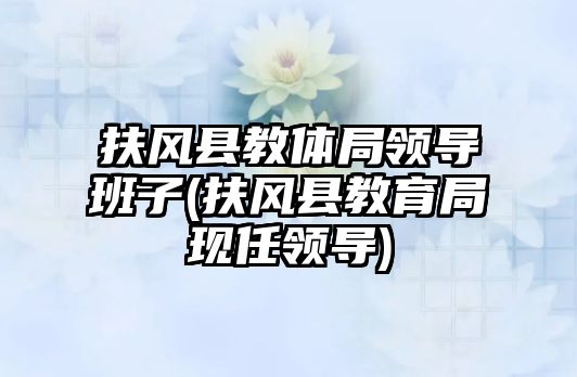 扶風縣教體局領導班子(扶風縣教育局現(xiàn)任領導)