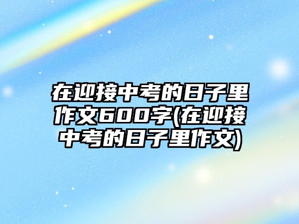 在迎接中考的日子里作文600字(在迎接中考的日子里作文)