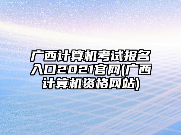 廣西計(jì)算機(jī)考試報(bào)名入口2021官網(wǎng)(廣西計(jì)算機(jī)資格網(wǎng)站)