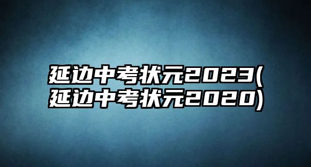 延邊中考狀元2023(延邊中考狀元2020)