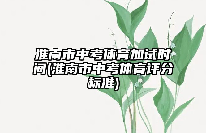 淮南市中考體育加試時(shí)間(淮南市中考體育評(píng)分標(biāo)準(zhǔn))