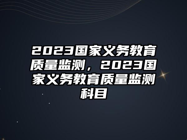 2023國家義務(wù)教育質(zhì)量監(jiān)測，2023國家義務(wù)教育質(zhì)量監(jiān)測科目