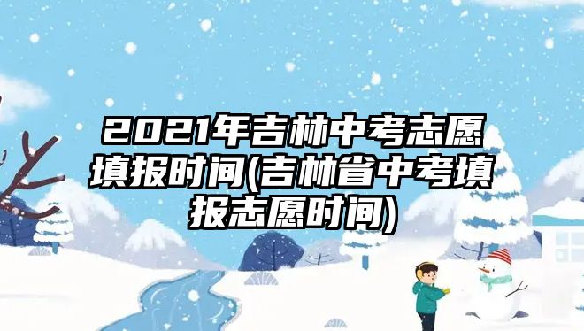 2021年吉林中考志愿填報(bào)時(shí)間(吉林省中考填報(bào)志愿時(shí)間)