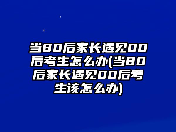 當(dāng)80后家長(zhǎng)遇見00后考生怎么辦(當(dāng)80后家長(zhǎng)遇見00后考生該怎么辦)