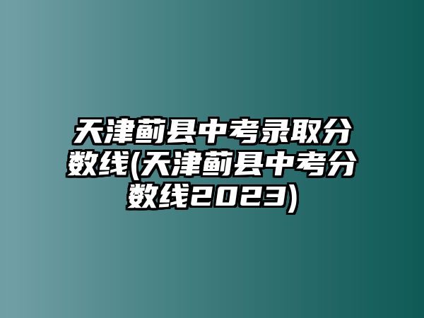 天津薊縣中考錄取分?jǐn)?shù)線(天津薊縣中考分?jǐn)?shù)線2023)