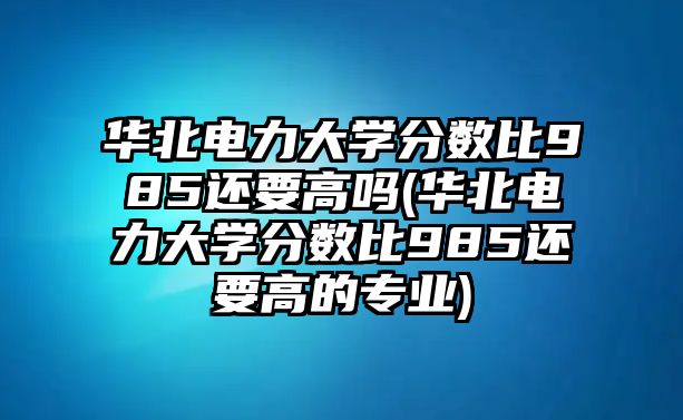 華北電力大學(xué)分數(shù)比985還要高嗎(華北電力大學(xué)分數(shù)比985還要高的專業(yè))