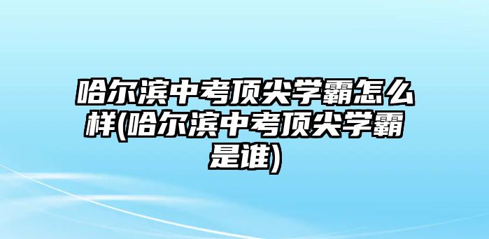 哈爾濱中考頂尖學(xué)霸怎么樣(哈爾濱中考頂尖學(xué)霸是誰)