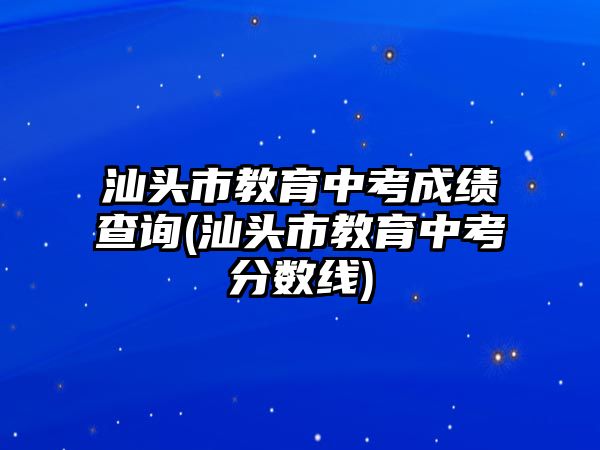 汕頭市教育中考成績(jī)查詢(汕頭市教育中考分?jǐn)?shù)線)