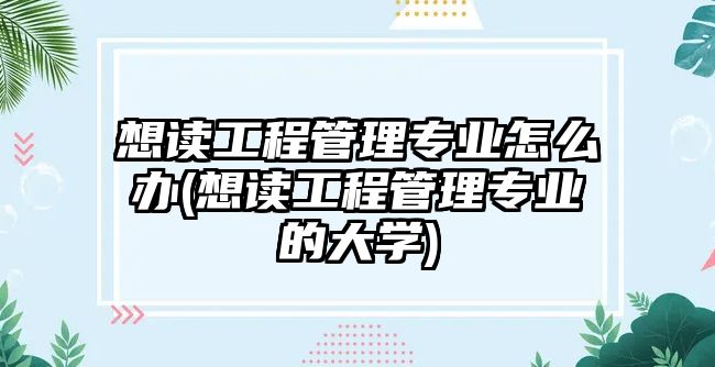 想讀工程管理專業(yè)怎么辦(想讀工程管理專業(yè)的大學(xué))