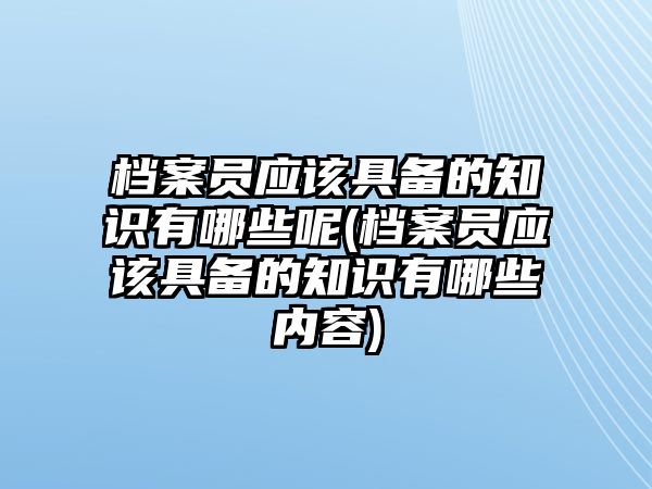 檔案員應(yīng)該具備的知識有哪些呢(檔案員應(yīng)該具備的知識有哪些內(nèi)容)