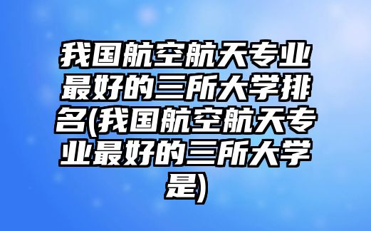 我國航空航天專業(yè)最好的三所大學(xué)排名(我國航空航天專業(yè)最好的三所大學(xué)是)