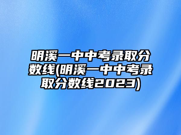 明溪一中中考錄取分數(shù)線(明溪一中中考錄取分數(shù)線2023)