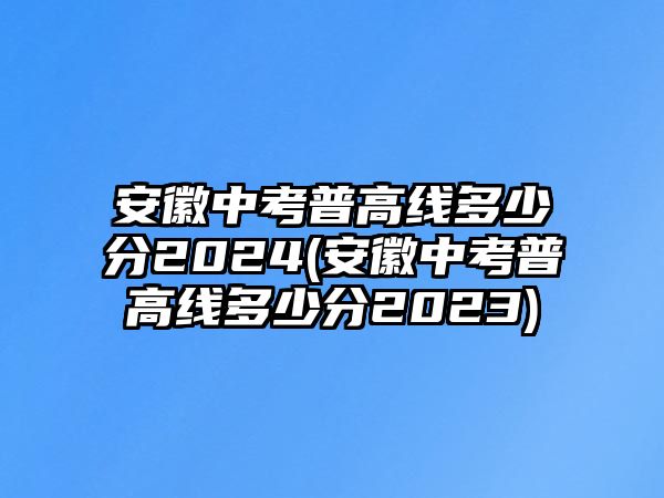 安徽中考普高線多少分2024(安徽中考普高線多少分2023)