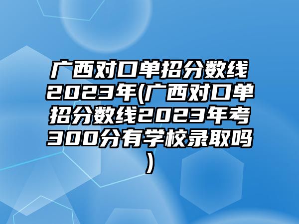 廣西對(duì)口單招分?jǐn)?shù)線(xiàn)2023年(廣西對(duì)口單招分?jǐn)?shù)線(xiàn)2023年考300分有學(xué)校錄取嗎)