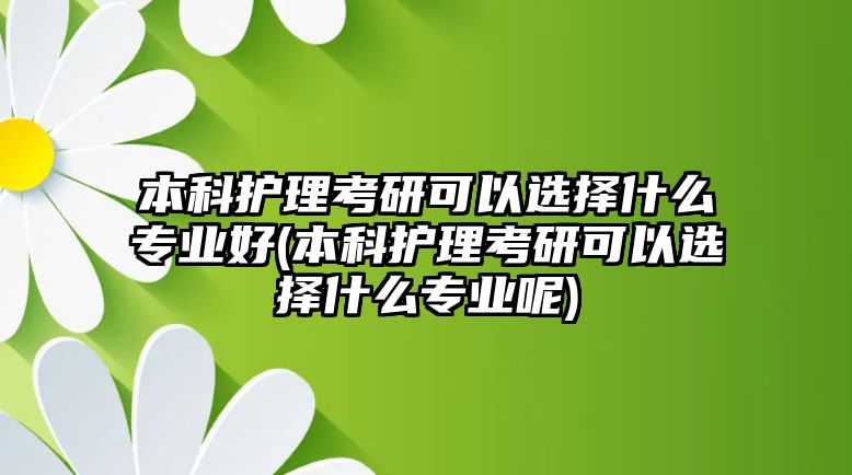 本科護理考研可以選擇什么專業(yè)好(本科護理考研可以選擇什么專業(yè)呢)