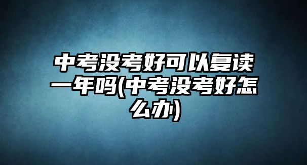 中考沒考好可以復讀一年嗎(中考沒考好怎么辦)