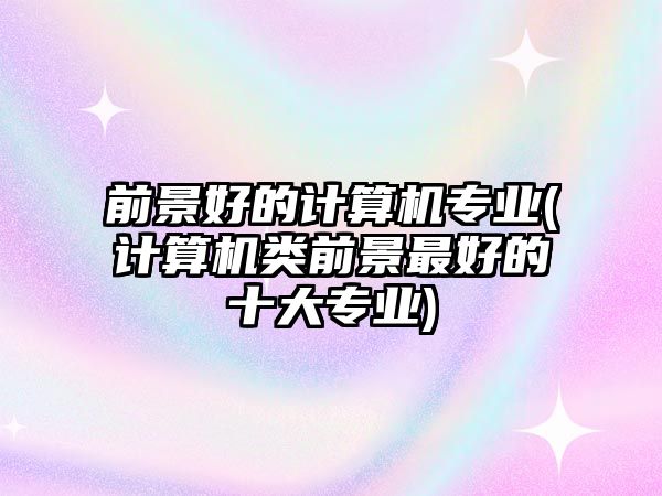 前景好的計算機(jī)專業(yè)(計算機(jī)類前景最好的十大專業(yè))