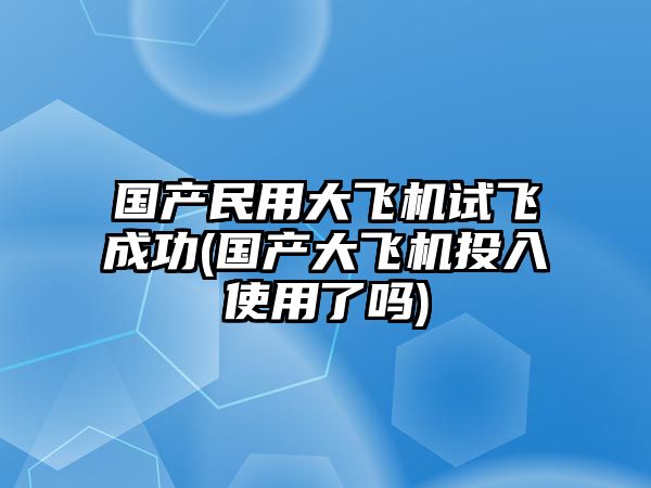 國產(chǎn)民用大飛機(jī)試飛成功(國產(chǎn)大飛機(jī)投入使用了嗎)