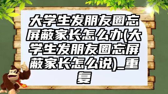 大學(xué)生發(fā)朋友圈忘屏蔽家長怎么辦(大學(xué)生發(fā)朋友圈忘屏蔽家長怎么說)_重復(fù)