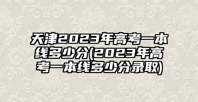 天津2023年高考一本線多少分(2023年高考一本線多少分錄取)