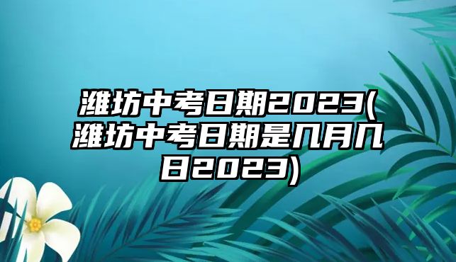 濰坊中考日期2023(濰坊中考日期是幾月幾日2023)