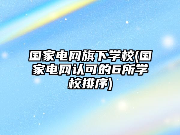 國家電網(wǎng)旗下學校(國家電網(wǎng)認可的6所學校排序)