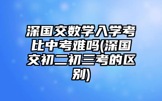 深國(guó)交數(shù)學(xué)入學(xué)考比中考難嗎(深國(guó)交初二初三考的區(qū)別)