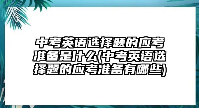 中考英語選擇題的應考準備是什么(中考英語選擇題的應考準備有哪些)