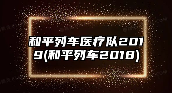 和平列車醫(yī)療隊2019(和平列車2018)