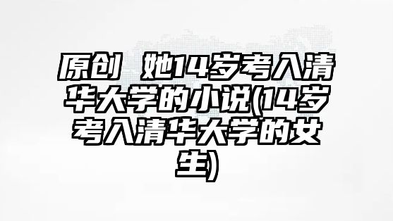 原創(chuàng) 她14歲考入清華大學(xué)的小說(14歲考入清華大學(xué)的女生)