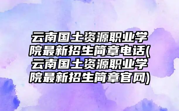 云南國土資源職業(yè)學院最新招生簡章電話(云南國土資源職業(yè)學院最新招生簡章官網)