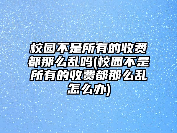 校園不是所有的收費都那么亂嗎(校園不是所有的收費都那么亂怎么辦)