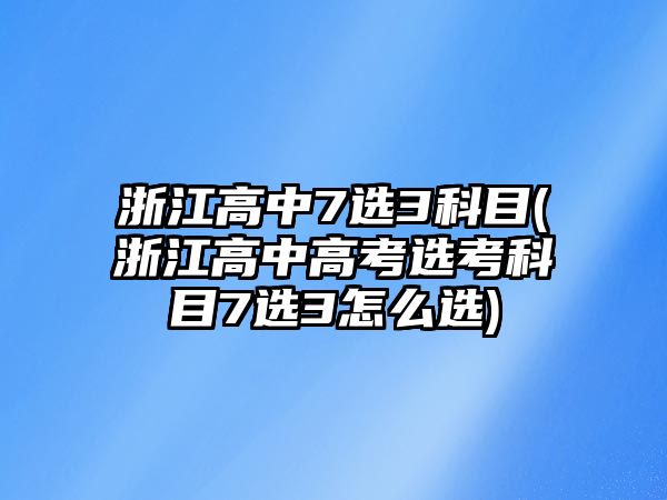 浙江高中7選3科目(浙江高中高考選考科目7選3怎么選)