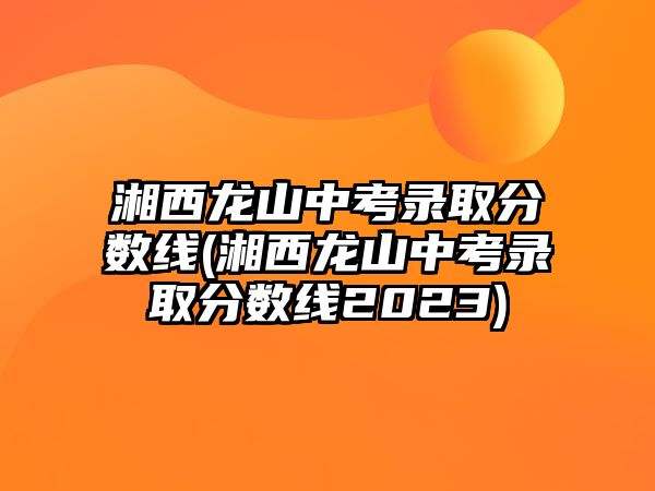 湘西龍山中考錄取分?jǐn)?shù)線(湘西龍山中考錄取分?jǐn)?shù)線2023)