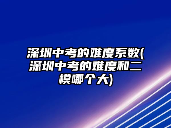 深圳中考的難度系數(shù)(深圳中考的難度和二模哪個大)