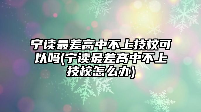 寧讀最差高中不上技?？梢詥?寧讀最差高中不上技校怎么辦)