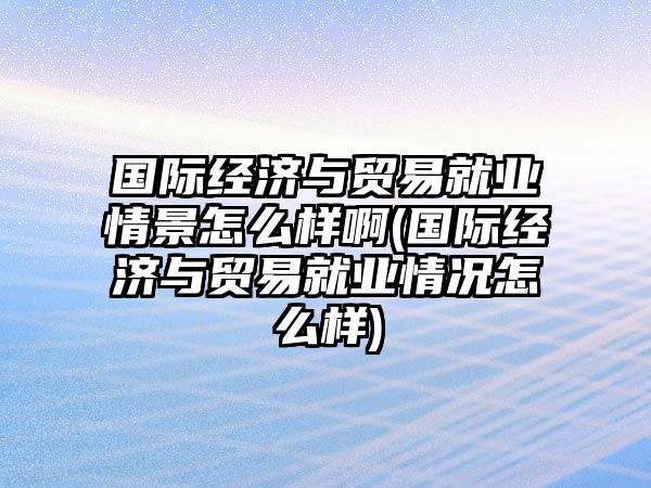 國際經(jīng)濟與貿(mào)易就業(yè)情景怎么樣啊(國際經(jīng)濟與貿(mào)易就業(yè)情況怎么樣)