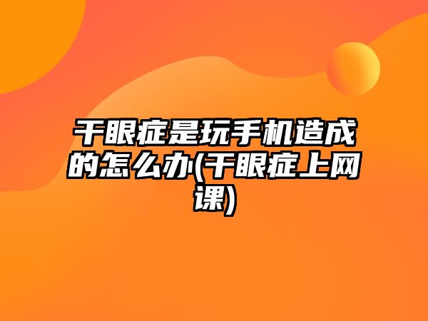 干眼癥是玩手機造成的怎么辦(干眼癥上網(wǎng)課)