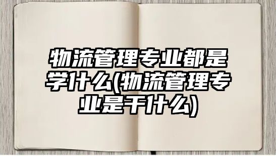 物流管理專業(yè)都是學(xué)什么(物流管理專業(yè)是干什么)