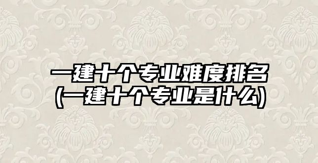 一建十個(gè)專業(yè)難度排名(一建十個(gè)專業(yè)是什么)