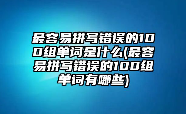 最容易拼寫錯(cuò)誤的100組單詞是什么(最容易拼寫錯(cuò)誤的100組單詞有哪些)