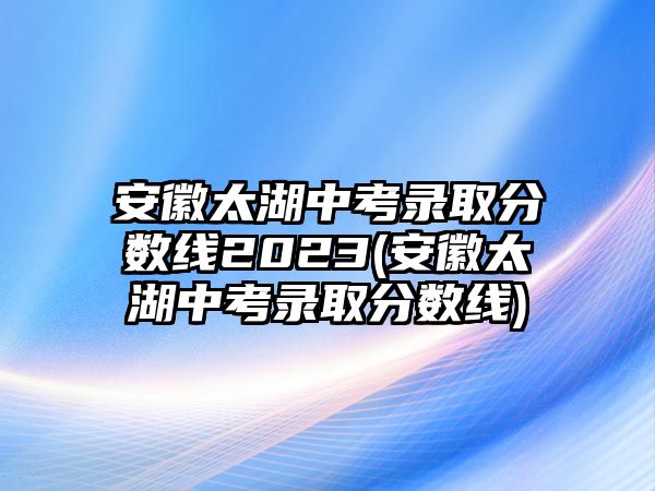 安徽太湖中考錄取分?jǐn)?shù)線2023(安徽太湖中考錄取分?jǐn)?shù)線)